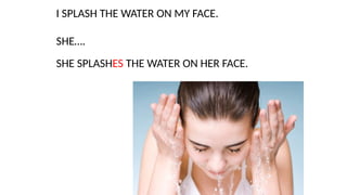 I SPLASH THE WATER ON MY FACE.
SHE….
SHE SPLASHES THE WATER ON HER FACE.
 