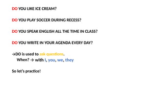 DO YOU LIKE ICE CREAM?
DO YOU PLAY SOCCER DURING RECESS?
DO YOU SPEAK ENGLISH ALL THE TIME IN CLASS?
DO YOU WRITE IN YOUR AGENDA EVERY DAY?
🡪DO is used to ask questions.
When?
So let’s practice!
🡪 with I, you, we, they
 