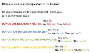 DO is also used to answer questions in the Present.
Do you remember the first questions that I asked you?
Let’s answer them again.
DO YOU LIKE ICE CREAM? Yes, I do.
DO YOU PLAY SOCCER DURING RECESS?
DO YOU SPEAK ENGLISH ALL THE TIME IN CLASS?
DO YOU WRITE IN YOUR AGENDA EVERY DAY?
Yes, I do.
No, I do not. / No, I don’t.
Yes, we do.
No, we do not. / No, we don’t.
Yes, I do.
No, I do not. / No, I don’t.
Yes, we do.
No, we do not. / No, we don’t.
 