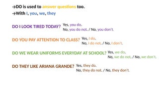 🡪DO is used to answer questions too.
🡪With I, you, we, they
DO I LOOK TIRED TODAY?
DO YOU PAY ATTENTION TO CLASS?
DO WE WEAR UNIFORMS EVERYDAY AT SCHOOL?
DO THEY LIKE ARIANA GRANDE?
Yes, you do.
No, you do not. / No, you don’t.
Yes, I do.
No, I do not. / No, I don’t.
Yes, we do.
No, we do not. / No, we don’t.
Yes, they do.
No, they do not. / No, they don’t.
 