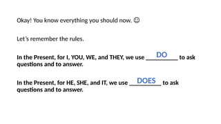 Okay! You know everything you should now. ☺
Let’s remember the rules.
In the Present, for I, YOU, WE, and THEY, we use __________ to ask
questions and to answer.
In the Present, for HE, SHE, and IT, we use __________ to ask
questions and to answer.
DO
DOES
 