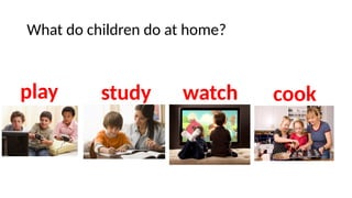 What do children do at home?
play study watch cook
 