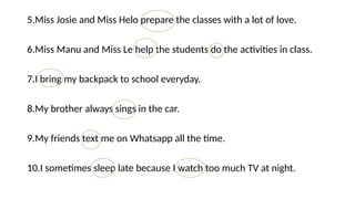 5.Miss Josie and Miss Helo prepare the classes with a lot of love.
6.Miss Manu and Miss Le help the students do the activities in class.
7.I bring my backpack to school everyday.
8.My brother always sings in the car.
9.My friends text me on Whatsapp all the time.
10.I sometimes sleep late because I watch too much TV at night.
 