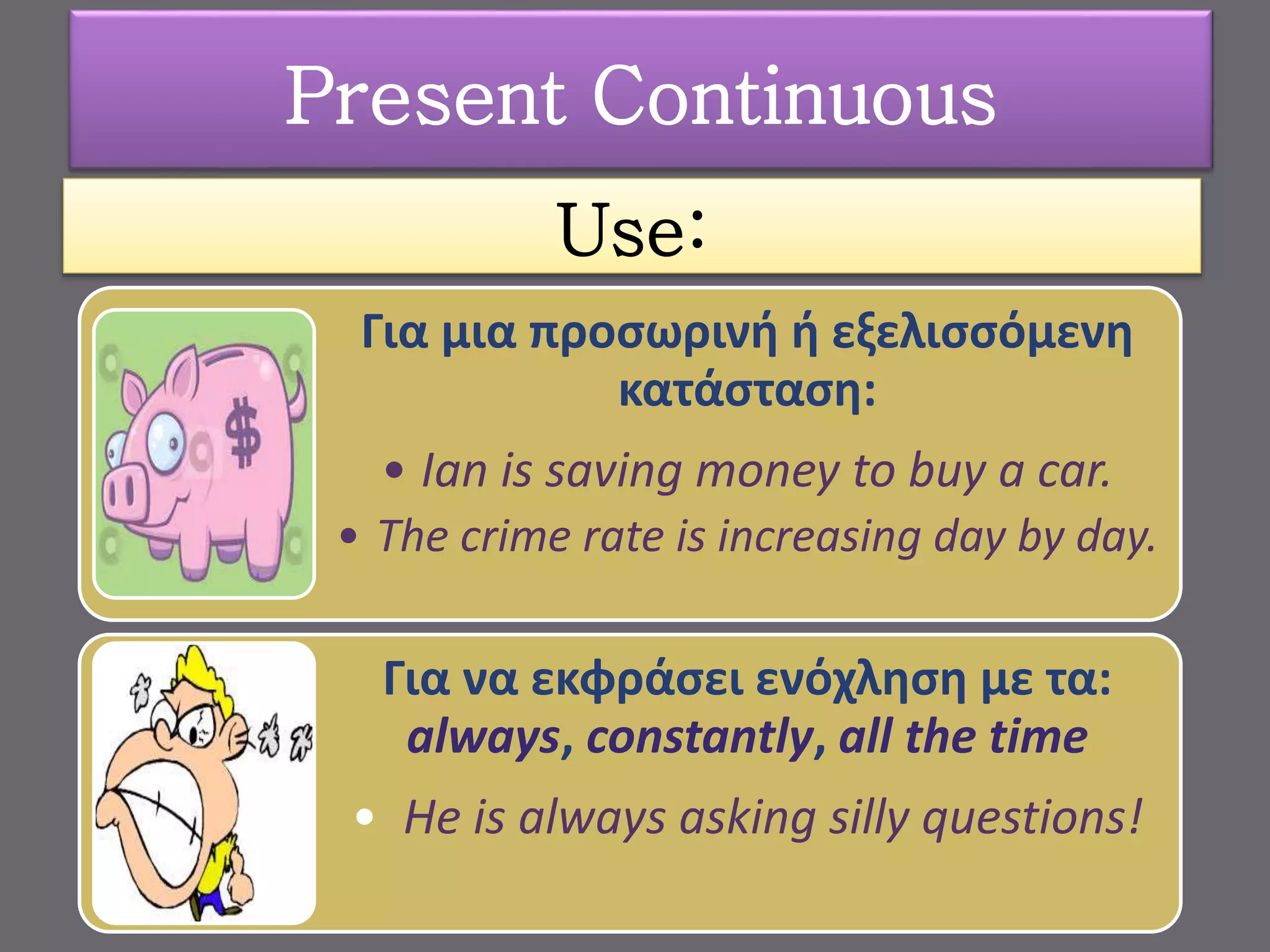 Use:
Για μια προσωρινή ή εξελισσόμενη
κατάσταση:
• Ian is saving money to buy a car.
• The crime rate is increasing day by day.
Για να εκφράσει ενόχληση με τα:
always, constantly, all the time
• He is always asking silly questions!
Present Continuous
 