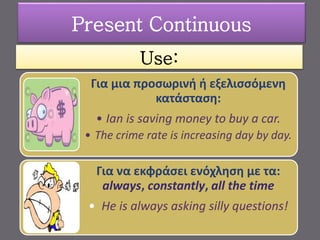 Use:
Για μια προσωρινή ή εξελισσόμενη
κατάσταση:
• Ian is saving money to buy a car.
• The crime rate is increasing day by day.
Για να εκφράσει ενόχληση με τα:
always, constantly, all the time
• He is always asking silly questions!
Present Continuous
 