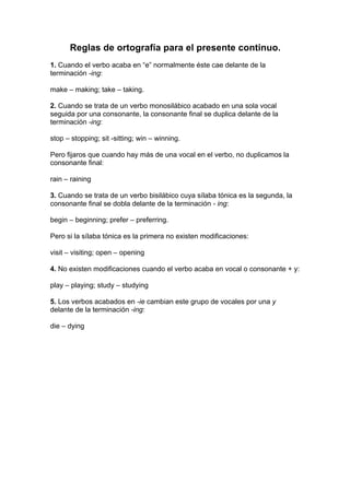 Reglas de ortografía para el presente continuo.
1. Cuando el verbo acaba en “e” normalmente éste cae delante de la
terminación -ing:
make – making; take – taking.
2. Cuando se trata de un verbo monosilábico acabado en una sola vocal
seguida por una consonante, la consonante final se duplica delante de la
terminación -ing:
stop – stopping; sit -sitting; win – winning.
Pero fijaros que cuando hay más de una vocal en el verbo, no duplicamos la
consonante final:
rain – raining
3. Cuando se trata de un verbo bisilábico cuya sílaba tónica es la segunda, la
consonante final se dobla delante de la terminación - ing:
begin – beginning; prefer – preferring.
Pero si la sílaba tónica es la primera no existen modificaciones:
visit – visiting; open – opening
4. No existen modificaciones cuando el verbo acaba en vocal o consonante + y:
play – playing; study – studying
5. Los verbos acabados en -ie cambian este grupo de vocales por una y
delante de la terminación -ing:
die – dying
 