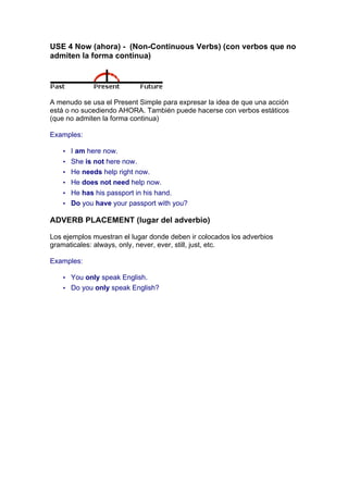 USE 4 Now (ahora) - (Non-Continuous Verbs) (con verbos que no
admiten la forma continua)
A menudo se usa el Present Simple para expresar la idea de que una acción
está o no sucediendo AHORA. También puede hacerse con verbos estáticos
(que no admiten la forma continua)
Examples:
• I am here now.
• She is not here now.
• He needs help right now.
• He does not need help now.
• He has his passport in his hand.
• Do you have your passport with you?
ADVERB PLACEMENT (lugar del adverbio)
Los ejemplos muestran el lugar donde deben ir colocados los adverbios
gramaticales: always, only, never, ever, still, just, etc.
Examples:
• You only speak English.
• Do you only speak English?
 