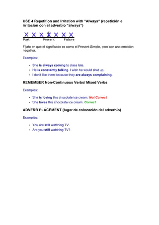 USE 4 Repetition and Irritation with "Always" (repetición e
irritación con el adverbio “always”)
Fíjate en que el significado es como el Present Simple, pero con una emoción
negativa.
Examples:
• She is always coming to class late.
• He is constantly talking. I wish he would shut up.
• I don't like them because they are always complaining.
REMEMBER Non-Continuous Verbs/ Mixed Verbs
Examples:
• She is loving this chocolate ice cream. Not Correct
• She loves this chocolate ice cream. Correct
ADVERB PLACEMENT (lugar de colocación del adverbio)
Examples:
• You are still watching TV.
• Are you still watching TV?
 