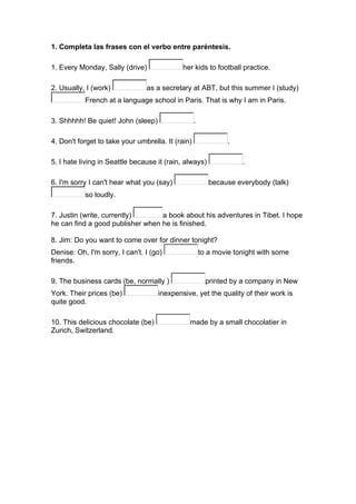 1. Completa las frases con el verbo entre paréntesis.
1. Every Monday, Sally (drive) her kids to football practice.
2. Usually, I (work) as a secretary at ABT, but this summer I (study)
French at a language school in Paris. That is why I am in Paris.
3. Shhhhh! Be quiet! John (sleep) .
4. Don't forget to take your umbrella. It (rain) .
5. I hate living in Seattle because it (rain, always) .
6. I'm sorry I can't hear what you (say) because everybody (talk)
so loudly.
7. Justin (write, currently) a book about his adventures in Tibet. I hope
he can find a good publisher when he is finished.
8. Jim: Do you want to come over for dinner tonight?
Denise: Oh, I'm sorry, I can't. I (go) to a movie tonight with some
friends.
9. The business cards (be, normally ) printed by a company in New
York. Their prices (be) inexpensive, yet the quality of their work is
quite good.
10. This delicious chocolate (be) made by a small chocolatier in
Zurich, Switzerland.
 