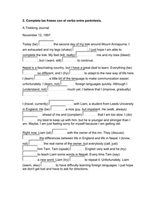 2. Completa las frases con el verbo entre paréntesis.
A Trekking Journal
November 12, 1997
Today (be) the second day of my trek around Mount Annapurna. I
am exhausted and my legs (shake) ; I just hope I am able to
complete the trek. My feet (kill, really) me and my toes (bleed)
, but I (want, still) to continue.
Nepal is a fascinating country, but I have a great deal to learn. Everything (be)
so different, and I (try) to adapt to the new way of life here.
I (learn) a little bit of the language to make communication easier;
unfortunately, I (learn, not) foreign languages quickly. Although I
(understand, not) much yet, I believe that I (improve, gradually)
.
I (travel, currently) with Liam, a student from Leeds University
in England. He (be) a nice guy, but impatient. He (walk, always)
ahead of me and (complain) that I am too slow. I (do)
my best to keep up with him, but he is younger and stronger than I
am. Maybe, I am just feeling sorry for myself because I am getting old.
Right now, Liam (sit) with the owner of the inn. They (discuss)
the differences between life in England and life in Nepal. I (know,
not) the real name of the owner, but everybody (call, just)
him Tam. Tam (speak) English very well and he (try)
to teach Liam some words in Nepali. Every time Tam (say)
a new word, Liam (try) to repeat it. Unfortunately, Liam
(seem, also) to have difficulty learning foreign languages. I just hope
we don't get lost and have to ask for directions.
 