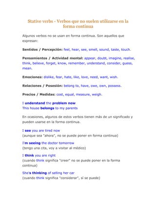 Stative verbs - Verbos que no suelen utilizarse en la
forma continua
Algunos verbos no se usan en forma continua. Son aquellos que
expresan:
Sentidos / Percepción: feel, hear, see, smell, sound, taste, touch.
Pensamientos / Actividad mental: appear, doubt, imagine, realise,
think, believe, forget, know, remember, understand, consider, guess,
mean.
Emociones: dislike, fear, hate, like, love, need, want, wish.
Relaciones / Posesión: belong to, have, owe, own, possess.
Precios / Medidas: cost, equal, measure, weigh.
I understand the problem now
This house belongs to my parents
En ocasiones, algunos de estos verbos tienen más de un significado y
pueden usarse en la forma continua.
I see you are tired now
(aunque sea "ahora", no se puede poner en forma continua)
I'm seeing the doctor tomorrow
(tengo una cita, voy a visitar al médico)
I think you are right
(cuando think significa "creer" no se puede poner en la forma
continua)
She's thinking of selling her car
(cuando think significa "considerar", sí se puede)
 