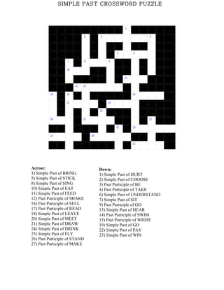 SIMPLE PAST CROSSWORD PUZZLE



                                                       1


                               2        3                        4




                                                  5         6


                   7           8             9


                   10


                                                       11


                        12   13


          14       15                                       16


                   17                        18


                                        19


          20                 21                                  22


                                                  23        24


          25                       26


                                                            27




Across:                                 Down:
3) Simple Past of BRING                 1) Simple Past of HURT
5) Simple Past of STICK                 2) Simple Past of CHOOSE
8) Simple Past of SING                  3) Past Participle of BE
10) Simple Past of EAT                  4) Past Participle of TAKE
11) Simple Past of FEED                 6) Simple Past of UNDERSTAND
12) Past Participle of SHAKE            7) Simple Past of SIT
16) Past Participle of SELL             9) Past Participle of GO
17) Past Participle of READ             13) Simple Past of HEAR
18) Simple Past of LEAVE                14) Past Participle of SWIM
20) Simple Past of MEET                 15) Past Participle of WRITE
21) Simple Past of DRAW                 19) Simple Past of GO
24) Simple Past of DRINK                22) Simple Past of PAY
25) Simple Past of FLY                  23) Simple Past of WIN
26) Past Participle of STAND
27) Past Participle of MAKE
 