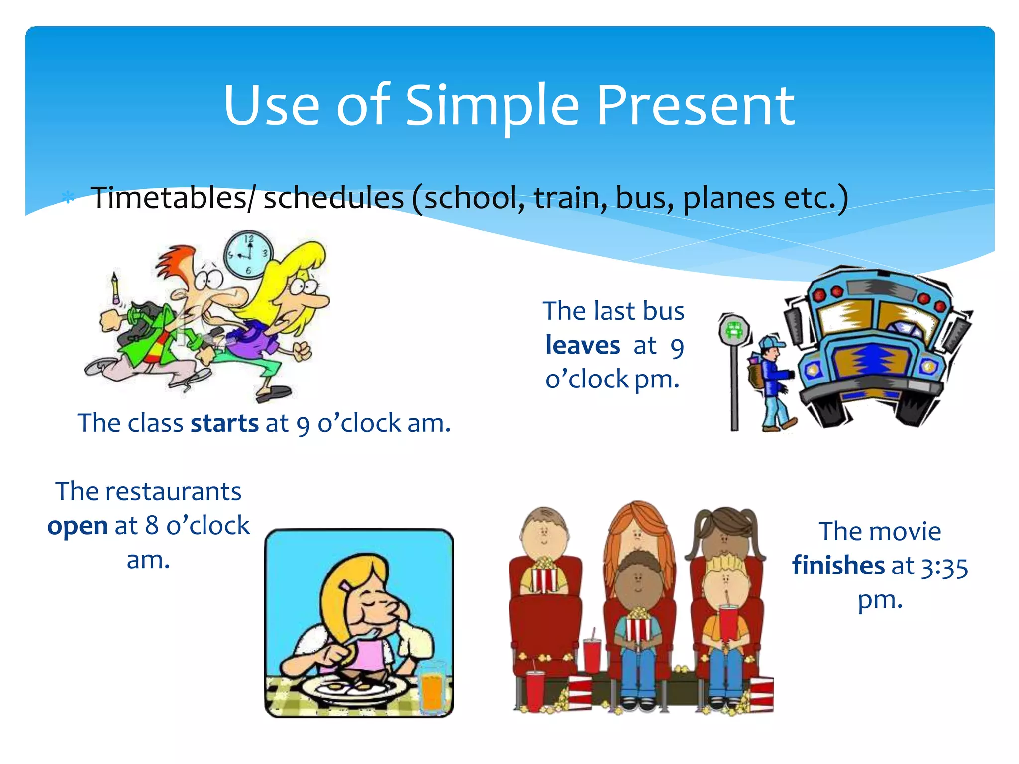 Use of Simple Present
 Timetables/ schedules (school, train, bus, planes etc.)
The last bus
leaves at 9
o’clock pm.
The class starts at 9 o’clock am.
The restaurants
open at 8 o’clock
am.
The movie
finishes at 3:35
pm.
 