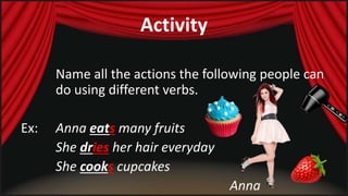 Activity 
Name all the actions the following people can 
do using different verbs. 
Ex: Anna eats many fruits 
She dries her hair everyday 
She cooks cupcakes 
Anna 
 
