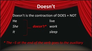 Doesn’t 
Doesn’t is the contraction of DOES + NOT 
He live 
She doesn’t* work 
It sleep 
* The –S at the end of the verb goes to the auxiliary 
 