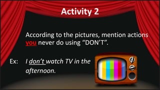 Activity 2 
According to the pictures, mention actions 
you never do using “DON’T”. 
Ex: I don’t watch TV in the 
afternoon. 
 