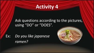 Activity 4 
Ask questions according to the pictures, 
using “DO” or “DOES”. 
Ex: Do you like japanese 
ramen? 
 
