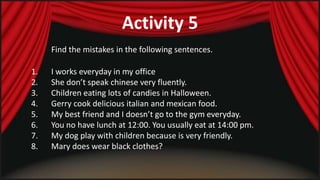 Activity 5 
Find the mistakes in the following sentences. 
1. I works everyday in my office 
2. She don’t speak chinese very fluently. 
3. Children eating lots of candies in Halloween. 
4. Gerry cook delicious italian and mexican food. 
5. My best friend and I doesn’t go to the gym everyday. 
6. You no have lunch at 12:00. You usually eat at 14:00 pm. 
7. My dog play with children because is very friendly. 
8. Mary does wear black clothes? 
 