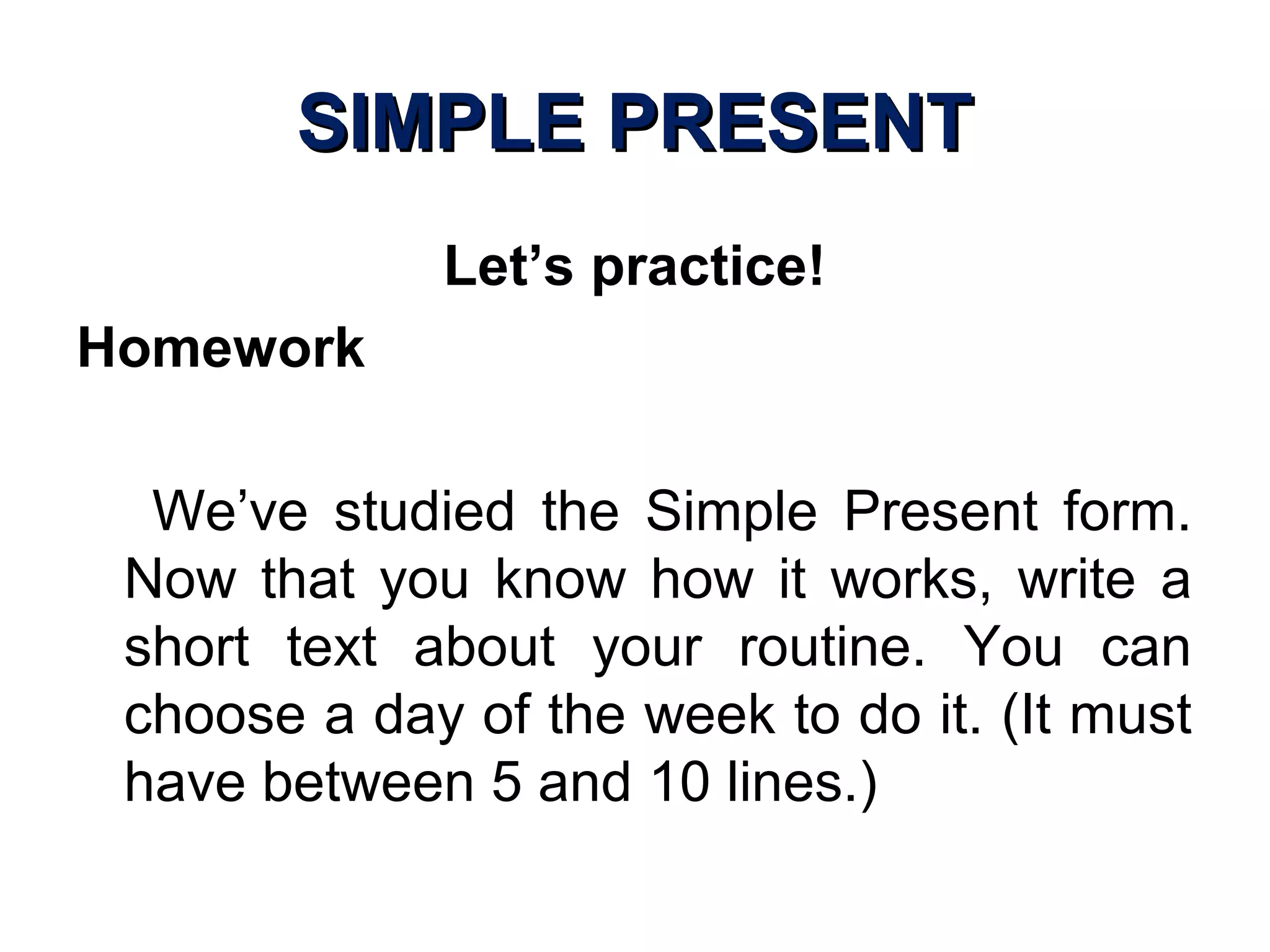 SIMPLE PRESENTSIMPLE PRESENT
Let’s practice!
Homework
We’ve studied the Simple Present form.
Now that you know how it works, write a
short text about your routine. You can
choose a day of the week to do it. (It must
have between 5 and 10 lines.)
 