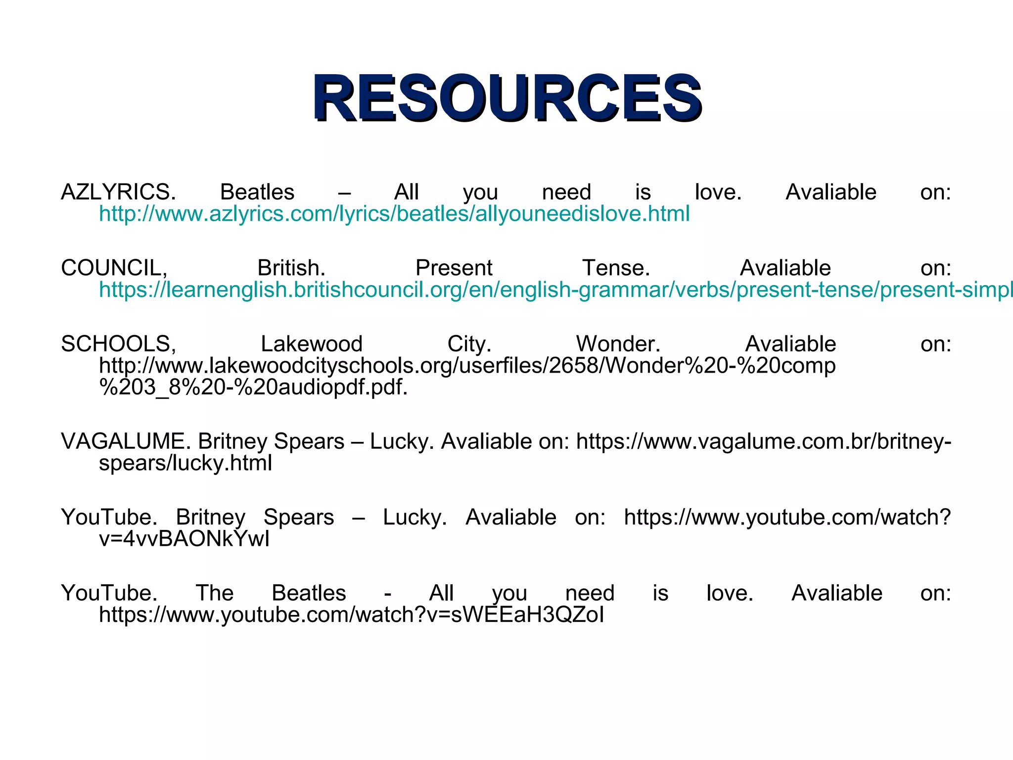 RESOURCESRESOURCES
AZLYRICS. Beatles – All you need is love. Avaliable on:
http://www.azlyrics.com/lyrics/beatles/allyouneedislove.html
COUNCIL, British. Present Tense. Avaliable on:
https://learnenglish.britishcouncil.org/en/english-grammar/verbs/present-tense/present-simpl
SCHOOLS, Lakewood City. Wonder. Avaliable on:
http://www.lakewoodcityschools.org/userfiles/2658/Wonder%20-%20comp
%203_8%20-%20audiopdf.pdf.
VAGALUME. Britney Spears – Lucky. Avaliable on: https://www.vagalume.com.br/britney-
spears/lucky.html
YouTube. Britney Spears – Lucky. Avaliable on: https://www.youtube.com/watch?
v=4vvBAONkYwI
YouTube. The Beatles - All you need is love. Avaliable on:
https://www.youtube.com/watch?v=sWEEaH3QZoI
 