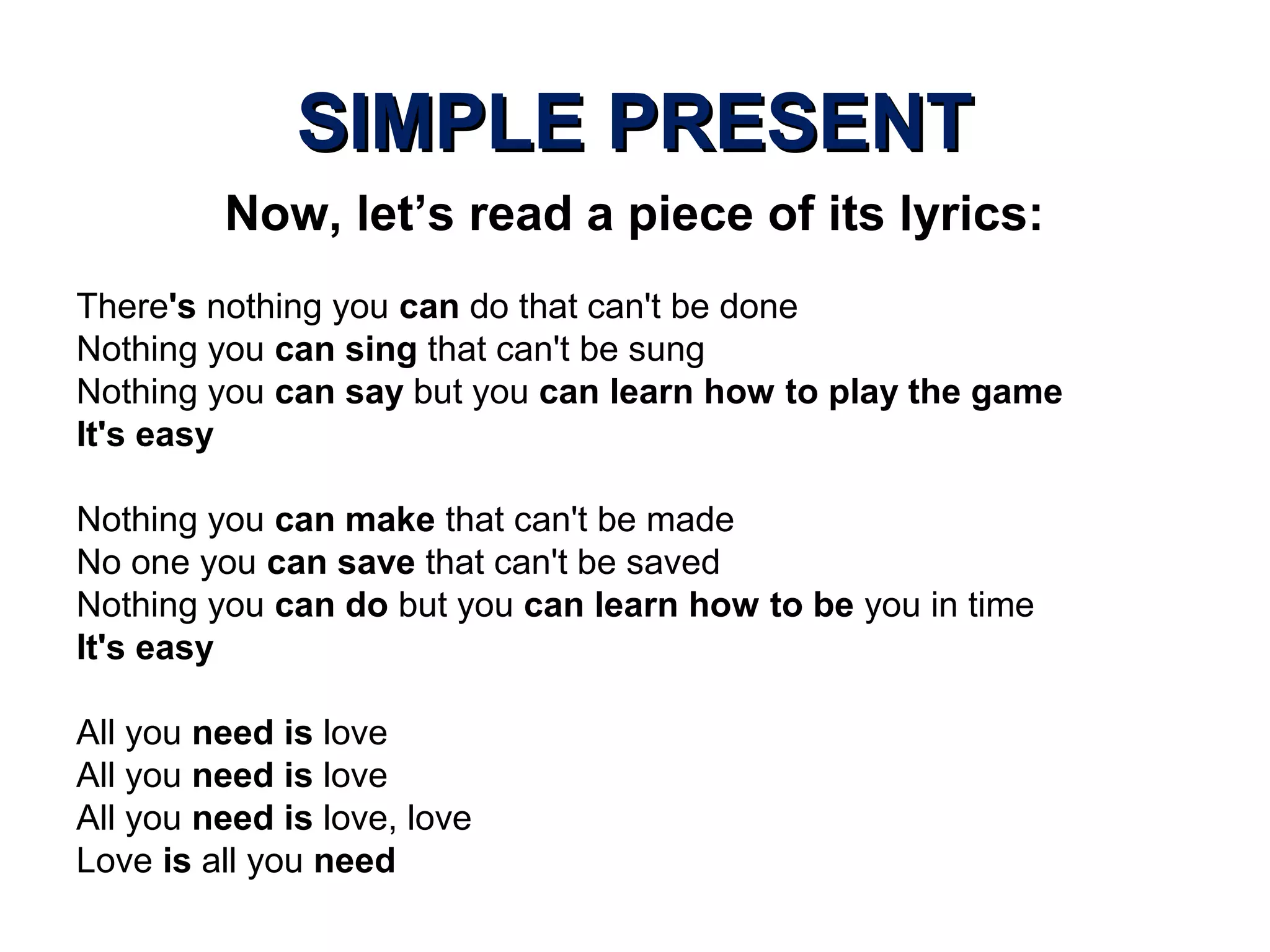 SIMPLE PRESENTSIMPLE PRESENT
Now, let’s read a piece of its lyrics:
There's nothing you can do that can't be done
Nothing you can sing that can't be sung
Nothing you can say but you can learn how to play the game
It's easy
Nothing you can make that can't be made
No one you can save that can't be saved
Nothing you can do but you can learn how to be you in time
It's easy
All you need is love
All you need is love
All you need is love, love
Love is all you need
 
