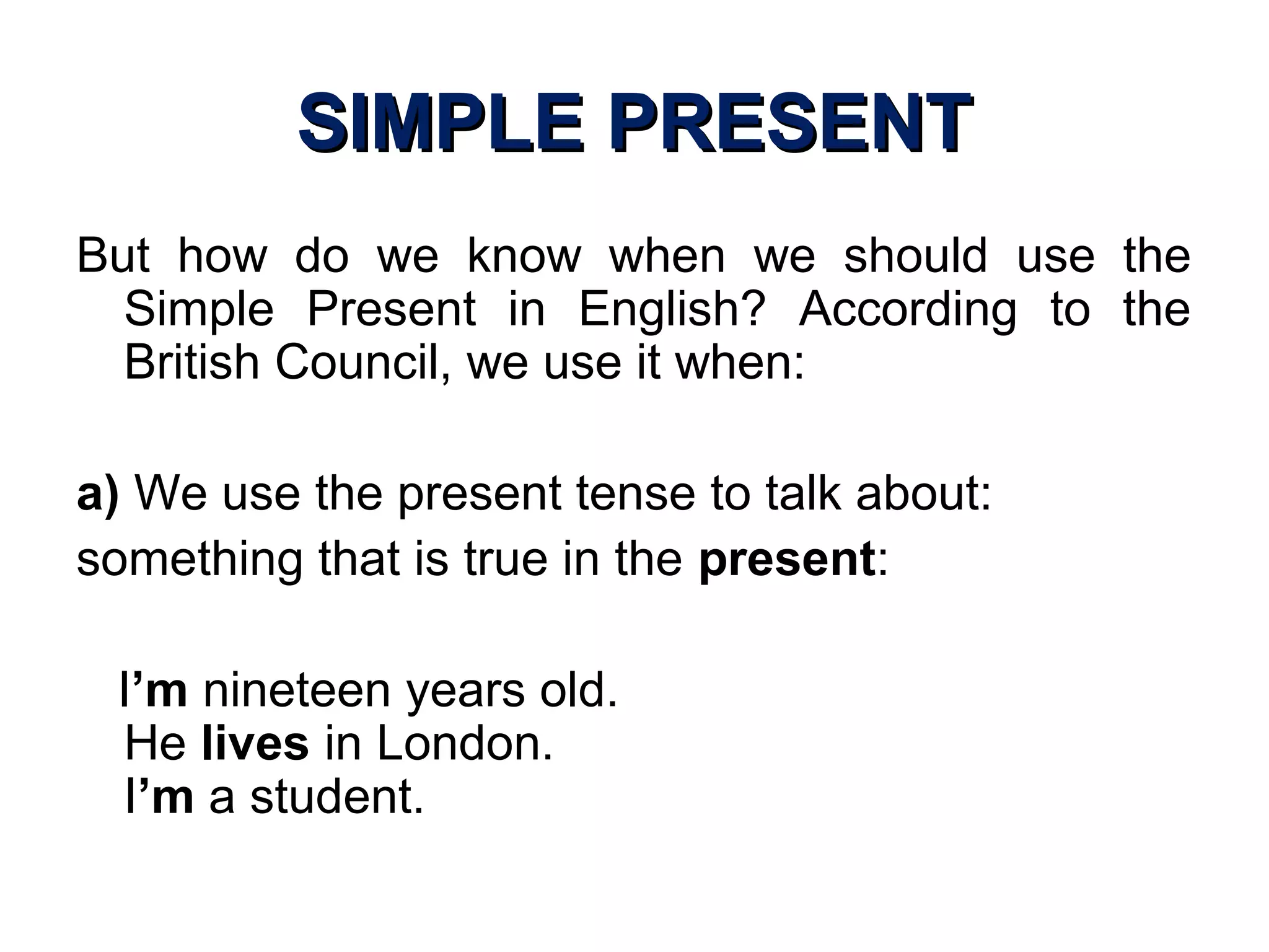 SIMPLE PRESENTSIMPLE PRESENT
But how do we know when we should use the
Simple Present in English? According to the
British Council, we use it when:
a) We use the present tense to talk about:
something that is true in the present:
I’m nineteen years old.
He lives in London.
I’m a student.
 