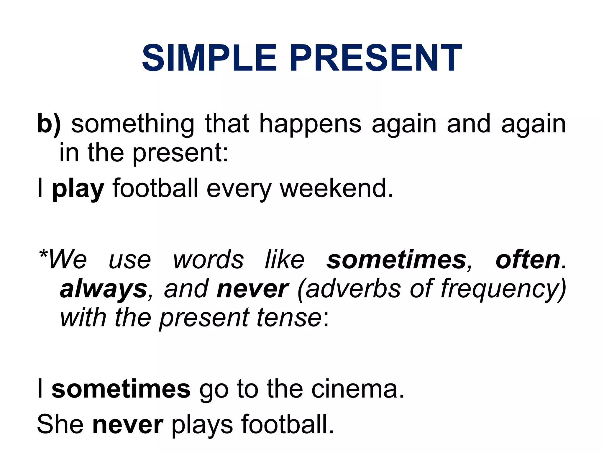 SIMPLE PRESENT
b) something that happens again and again
in the present:
I play football every weekend.
*We use words like sometimes, often.
always, and never (adverbs of frequency)
with the present tense:
I sometimes go to the cinema.
She never plays football.
 