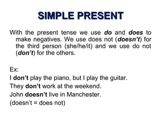 SIMPLE PRESENTSIMPLE PRESENT
With the present tense we use do and does to
make negatives. We use does not (doesn’t) for
the third person (she/he/it) and we use do not
(don’t) for the others.
Ex:
I don’t play the piano, but I play the guitar.
They don’t work at the weekend.
John doesn’t live in Manchester.
(doesn’t = does not)
 