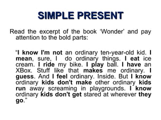 SIMPLE PRESENTSIMPLE PRESENT
Read the excerpt of the book ‘Wonder’ and pay
attention to the bold parts:
“I know I'm not an ordinary ten-year-old kid. I
mean, sure, I do ordinary things. I eat ice
cream. I ride my bike. I play ball. I have an
XBox. Stuff like that makes me ordinary. I
guess. And I feel ordinary. Inside. But I know
ordinary kids don't make other ordinary kids
run away screaming in playgrounds. I know
ordinary kids don't get stared at wherever they
go.”
 