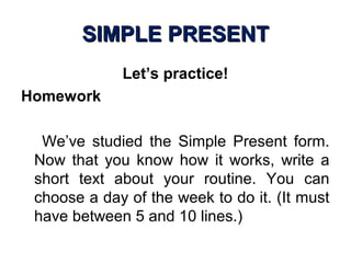 SIMPLE PRESENTSIMPLE PRESENT
Let’s practice!
Homework
We’ve studied the Simple Present form.
Now that you know how it works, write a
short text about your routine. You can
choose a day of the week to do it. (It must
have between 5 and 10 lines.)
 