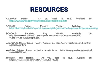 RESOURCESRESOURCES
AZLYRICS. Beatles – All you need is love. Avaliable on:
http://www.azlyrics.com/lyrics/beatles/allyouneedislove.html
COUNCIL, British. Present Tense. Avaliable on:
https://learnenglish.britishcouncil.org/en/english-grammar/verbs/present-tense/present-simpl
SCHOOLS, Lakewood City. Wonder. Avaliable on:
http://www.lakewoodcityschools.org/userfiles/2658/Wonder%20-%20comp
%203_8%20-%20audiopdf.pdf.
VAGALUME. Britney Spears – Lucky. Avaliable on: https://www.vagalume.com.br/britney-
spears/lucky.html
YouTube. Britney Spears – Lucky. Avaliable on: https://www.youtube.com/watch?
v=4vvBAONkYwI
YouTube. The Beatles - All you need is love. Avaliable on:
https://www.youtube.com/watch?v=sWEEaH3QZoI
 