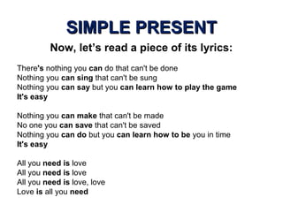SIMPLE PRESENTSIMPLE PRESENT
Now, let’s read a piece of its lyrics:
There's nothing you can do that can't be done
Nothing you can sing that can't be sung
Nothing you can say but you can learn how to play the game
It's easy
Nothing you can make that can't be made
No one you can save that can't be saved
Nothing you can do but you can learn how to be you in time
It's easy
All you need is love
All you need is love
All you need is love, love
Love is all you need
 