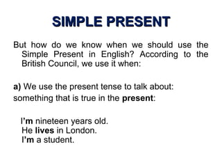 SIMPLE PRESENTSIMPLE PRESENT
But how do we know when we should use the
Simple Present in English? According to the
British Council, we use it when:
a) We use the present tense to talk about:
something that is true in the present:
I’m nineteen years old.
He lives in London.
I’m a student.
 