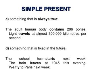 SIMPLE PRESENTSIMPLE PRESENT
c) something that is always true:
The adult human body contains 206 bones.
Light travels at almost 300,000 kilometres per
second.
d) something that is fixed in the future.
The school term starts next week.
The train leaves at 1945 this evening.
We fly to Paris next week.
 