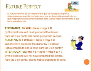 FUTURE PERFECT 
 El Futuro Perfecto es un tiempo verbal que se utiliza para expresar 
situaciones que se están produciendo o que se desarrollarán en el futuro y 
que imaginamos que habrán finalizado para cuando llegue el momento al que 
hacemos referencia. 
AFIRMATIVA: S+ Will + have + vpp + C 
By 9 o’clock she wiIl have prepared the dinner. 
Para las 9 en punto ella habrá preparado la cena. 
NEGATIVA: S + Will not + have + vpp + C 
Will she have prepared the dinner by 9 o’clock? 
Habrá preparado ella la cena para las 9 en punto? 
INTERROGATIVA: Will + s + have + vpp + C + ? 
By 9 o’clock she wiIl not have prepared the dinner. 
Para las 9 en punto, ella no habrá preparado la cena. 
 