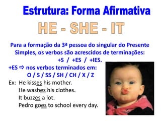 Para a formação da 3ª pessoa do singular do Presente
Simples, os verbos são acrescidos de terminações:
+S / +ES / +IES.
+ES  nos verbos terminados em:
O / S / SS / SH / CH / X / Z
Ex: He kisses his mother.
He washes his clothes.
It buzzes a lot.
Pedro goes to school every day.

 