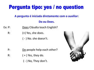 A pergunta é iniciada diretamente com o auxiliar:
Do ou Does.
Ex: P:
R:

Does Cláudia teach English?
(+) Yes, she does.
( - ) No. she doesn’t.

P:

Do people help each other?

R:

( + ) Yes, they do.
( - ) No, They don’t.

 