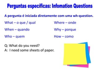 A pergunta é iniciada diretamente com uma wh-question.

What – o que / qual

Where – onde

When – quando

Why – porque

Who – quem

How – como

Q: What do you need?
A: I need some sheets of paper.

 
