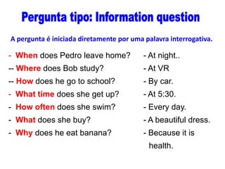 A pergunta é iniciada diretamente por uma palavra interrogativa.

- When does Pedro leave home?

- At night..

-- Where does Bob study?

- At VR

-- How does he go to school?

- By car.

- What time does she get up?

- At 5:30.

- How often does she swim?

- Every day.

- What does she buy?

- A beautiful dress.

- Why does he eat banana?

- Because it is
health.

 