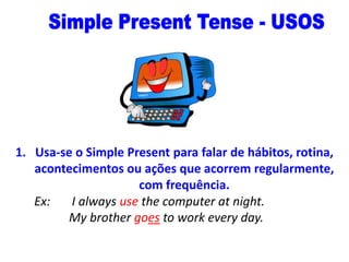 1. Usa-se o Simple Present para falar de hábitos, rotina,
acontecimentos ou ações que acorrem regularmente,
com frequência.
Ex:
I always use the computer at night.
My brother goes to work every day.

 