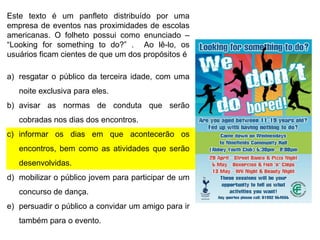 Este texto é um panfleto distribuído por uma
empresa de eventos nas proximidades de escolas
americanas. O folheto possui como enunciado –
“Looking for something to do?” . Ao lê-lo, os
usuários ficam cientes de que um dos propósitos é

a) resgatar o público da terceira idade, com uma
noite exclusiva para eles.
b) avisar as normas de conduta que serão
cobradas nos dias dos encontros.

c) informar os dias em que acontecerão os
encontros, bem como as atividades que serão
desenvolvidas.
d) mobilizar o público jovem para participar de um
concurso de dança.
e) persuadir o público a convidar um amigo para ir
também para o evento.

 