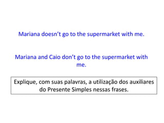 Mariana doesn’t go to the supermarket with me.

Mariana and Caio don’t go to the supermarket with
me.
Explique, com suas palavras, a utilização dos auxiliares
do Presente Simples nessas frases.

 