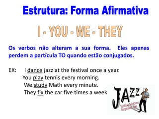 Os verbos não alteram a sua forma. Eles apenas
perdem a partícula TO quando estão conjugados.
EX:

I dance jazz at the festival once a year.
You play tennis every morning.
We study Math every minute.
They fix the car five times a week.

 