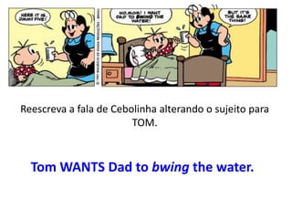 Reescreva a fala de Cebolinha alterando o sujeito para
TOM.

Tom WANTS Dad to bwing the water.

 