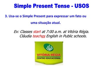 3. Usa-se o Simple Present para expressar um fato ou
uma situação atual.

Ex: Classes start at 7:00 a.m. at Vitória Régia.
Cláudia teaches English in Public schools.

 