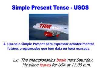 4. Usa-se o Simple Present para expressar acontecimentos
futuros programados que tem data ou hora marcada.

Ex: The championships begin next Saturday.

My plane leaves for USA at 11:00 p.m.

 