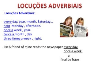 Locuções Adverbiais:
every day, year, month, Saturday…
next Monday , afternoon.
once a week , year.
twice a month , day
three times a week , night.

Ex: A friend of mine reads the newspaper every day.
once a week.


final de frase

 