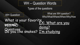 WH – Question Words
WH Question
Types of the questions
YES/NO
Questions
Do you like snakes?
What is your favorite
animal?
What are WH question?
Who/What/Where/When/Why/How
EX: What are you
doing?
I’m studying
 