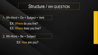 Structure / WH QUESTION
1. Wh-Word + Do + Subject + Verb
EX: Where do you live?
2. Wh-Word + Be + Subject
EX: Where does you live?
EX: How are you?
 