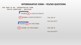THE VERB TO BE: INTERROGATIVE FORM
YES/NO QUESTIONS - REVISION
PEDRO IS A NEW STUDENT.
PEDRO IS IN THE PARK .
IS PEDRO A NEW STUDENT ?
IS PEDRO IN THE PARK ?
YES, HE IS
NO, HE ISN’T
YES, HE IS
NO, HE ISN’T
INTERROGATIVE FORM – YES/NO QUESTIONS
 